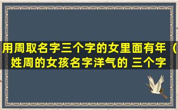 用周取名字三个字的女里面有年（姓周的女孩名字洋气的 三个字 两字）